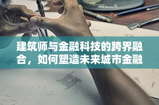 建筑师与金融科技的跨界融合，如何塑造未来城市金融的‘蓝图’？