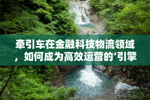 牵引车在金融科技物流领域，如何成为高效运营的‘引擎’？