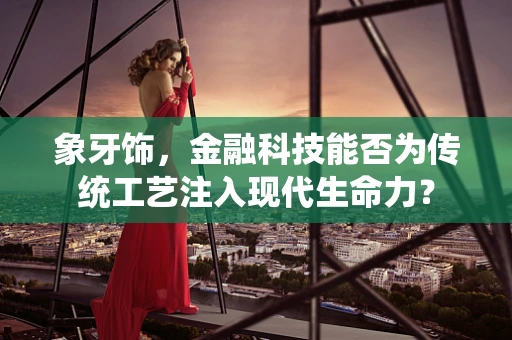 象牙饰，金融科技能否为传统工艺注入现代生命力？