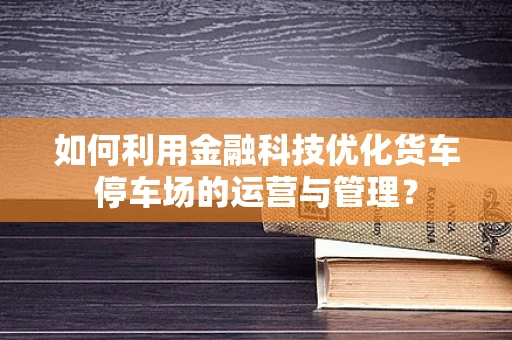 如何利用金融科技优化货车停车场的运营与管理？