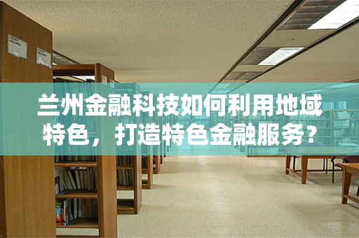 兰州金融科技如何利用地域特色，打造特色金融服务？