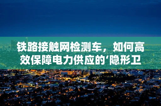 铁路接触网检测车，如何高效保障电力供应的‘隐形卫士’？