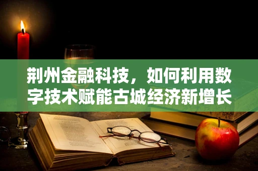 荆州金融科技，如何利用数字技术赋能古城经济新增长？