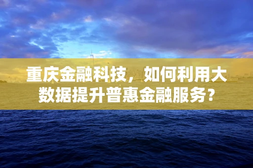 重庆金融科技，如何利用大数据提升普惠金融服务？