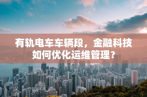 有轨电车车辆段，金融科技如何优化运维管理？