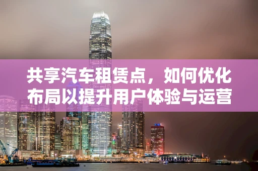 共享汽车租赁点，如何优化布局以提升用户体验与运营效率？