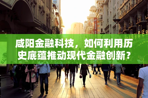 咸阳金融科技，如何利用历史底蕴推动现代金融创新？