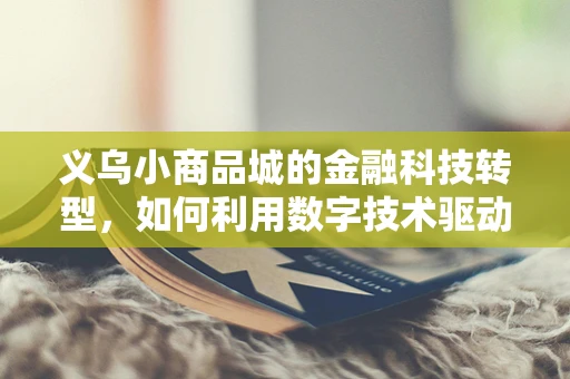 义乌小商品城的金融科技转型，如何利用数字技术驱动小微企业成长？