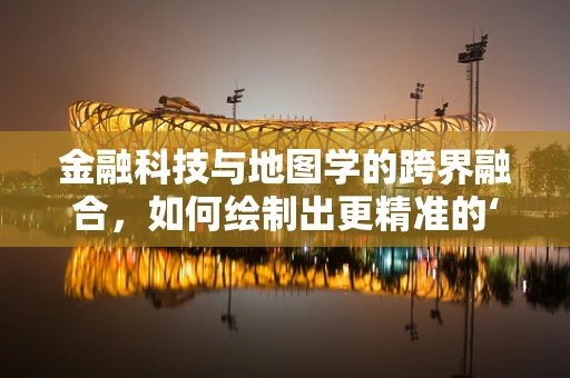 金融科技与地图学的跨界融合，如何绘制出更精准的‘财富地图’？