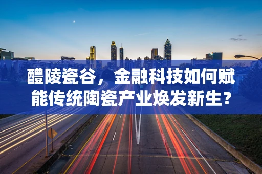 醴陵瓷谷，金融科技如何赋能传统陶瓷产业焕发新生？