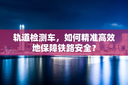 轨道检测车，如何精准高效地保障铁路安全？