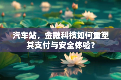 汽车站，金融科技如何重塑其支付与安全体验？
