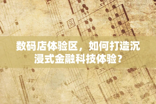 数码店体验区，如何打造沉浸式金融科技体验？