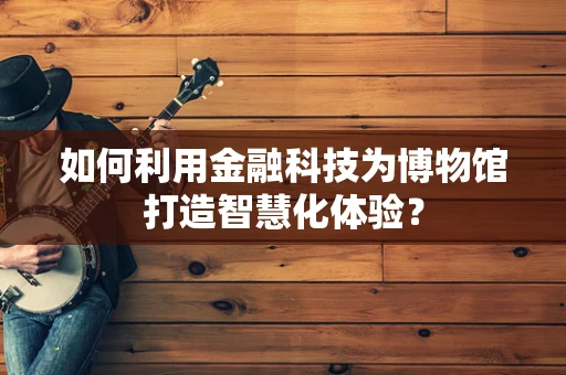 如何利用金融科技为博物馆打造智慧化体验？