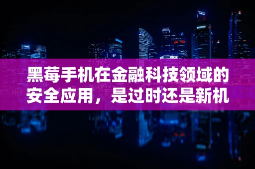 黑莓手机在金融科技领域的安全应用，是过时还是新机遇？