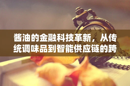 酱油的金融科技革新，从传统调味品到智能供应链的跨越