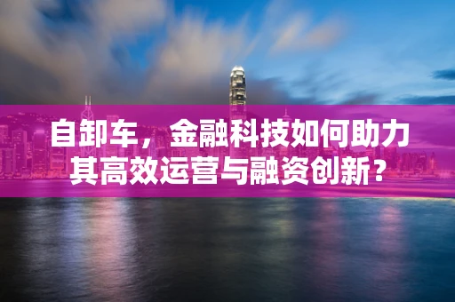 自卸车，金融科技如何助力其高效运营与融资创新？