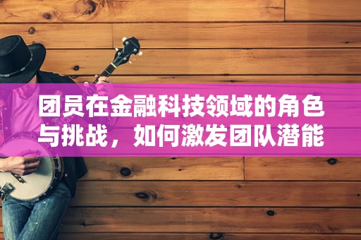 团员在金融科技领域的角色与挑战，如何激发团队潜能？