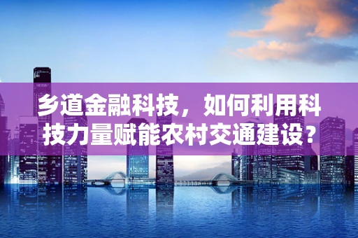 乡道金融科技，如何利用科技力量赋能农村交通建设？