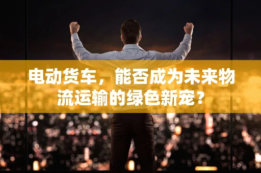 电动货车，能否成为未来物流运输的绿色新宠？