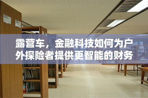 露营车，金融科技如何为户外探险者提供更智能的财务解决方案？