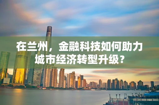 在兰州，金融科技如何助力城市经济转型升级？
