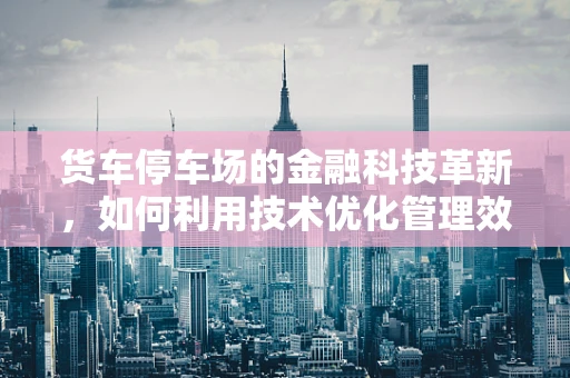 货车停车场的金融科技革新，如何利用技术优化管理效率与安全？