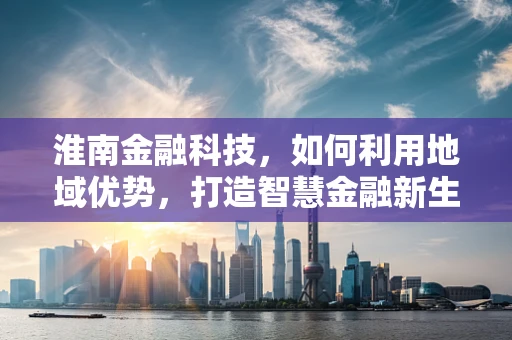 淮南金融科技，如何利用地域优势，打造智慧金融新生态？