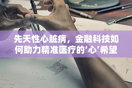 先天性心脏病，金融科技如何助力精准医疗的‘心’希望？