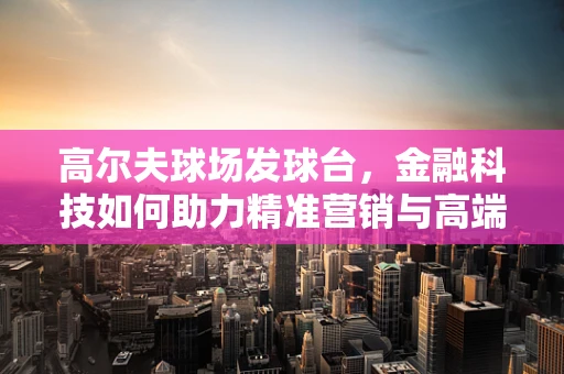 高尔夫球场发球台，金融科技如何助力精准营销与高端体验？