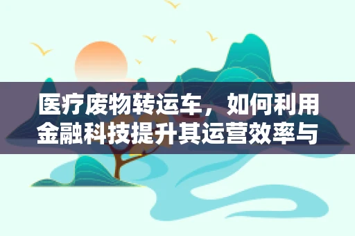 医疗废物转运车，如何利用金融科技提升其运营效率与安全性？