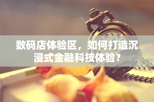 数码店体验区，如何打造沉浸式金融科技体验？