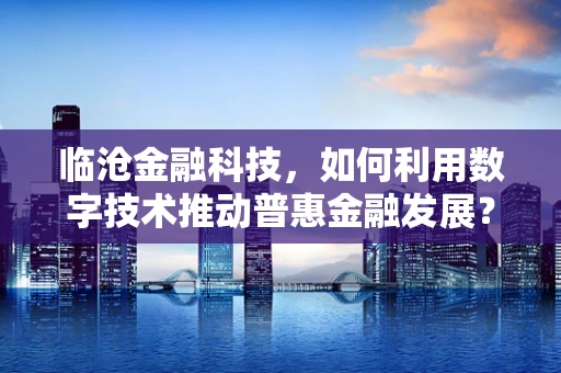 临沧金融科技，如何利用数字技术推动普惠金融发展？
