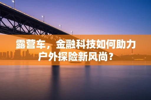 露营车，金融科技如何助力户外探险新风尚？