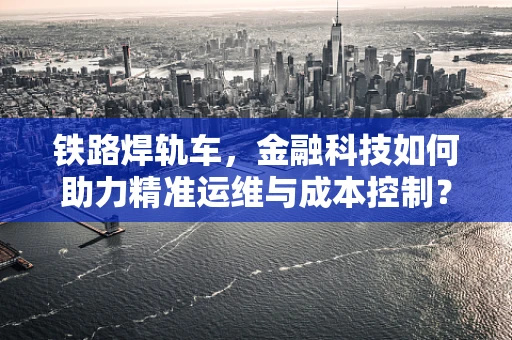 铁路焊轨车，金融科技如何助力精准运维与成本控制？